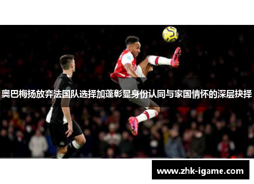 奥巴梅扬放弃法国队选择加蓬彰显身份认同与家国情怀的深层抉择 奥巴梅扬放弃法国队选择加蓬彰显身份认同与家国情怀的深层抉择