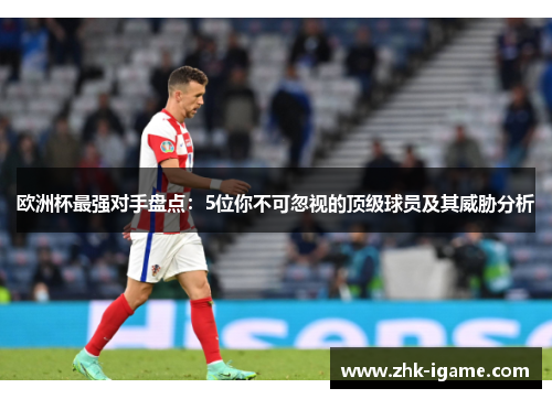 欧洲杯最强对手盘点:5位你不可忽视的顶级球员及其威胁分析 欧洲杯最强对手盘点:5位你不可忽视的顶级球员及其威胁分析