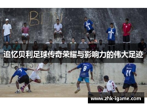 追忆贝利足球传奇荣耀与影响力的伟大足迹