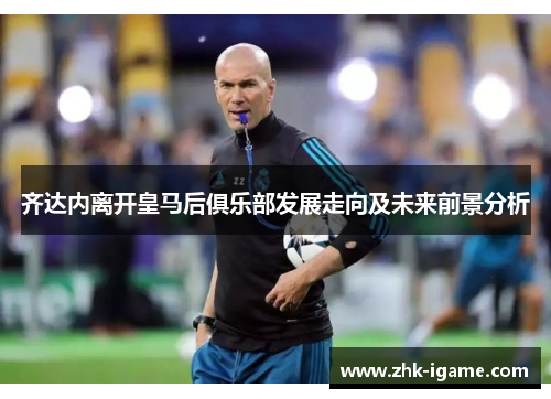 齐达内离开皇马后俱乐部发展走向及未来前景分析