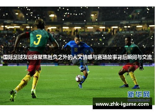 国际足球友谊赛聚焦胜负之外的人文情感与赛场故事背后瞬间与交流 国际足球友谊赛聚焦胜负之外的人文情感与赛场故事背后瞬间与交流