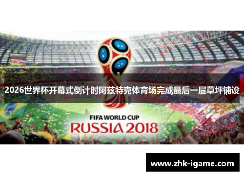 2026世界杯开幕式倒计时阿兹特克体育场完成最后一层草坪铺设