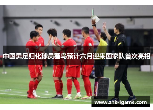 中国男足归化球员塞鸟预计六月迎来国家队首次亮相 中国男足归化球员塞鸟预计六月迎来国家队首次亮相