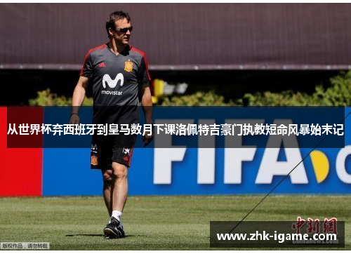 从世界杯弃西班牙到皇马数月下课洛佩特吉豪门执教短命风暴始末记