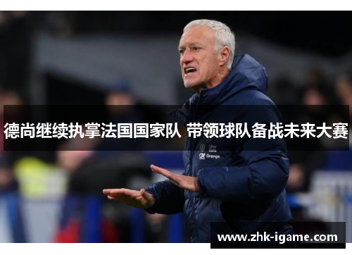 德尚继续执掌法国国家队 带领球队备战未来大赛 德尚继续执掌法国国家队 带领球队备战未来大赛