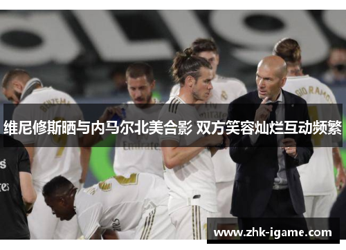 维尼修斯晒与内马尔北美合影 双方笑容灿烂互动频繁 维尼修斯晒与内马尔北美合影 双方笑容灿烂互动频繁