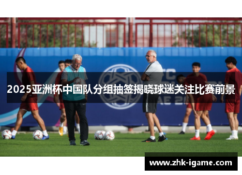2025亚洲杯中国队分组抽签揭晓球迷关注比赛前景