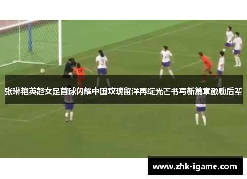 张琳艳英超女足首球闪耀中国玫瑰留洋再绽光芒书写新篇章激励后辈